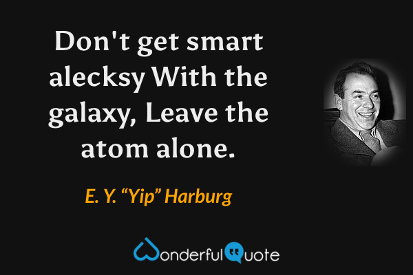 Don't get smart alecksy
With the galaxy,
Leave the atom alone. - E. Y. “Yip” Harburg quote.