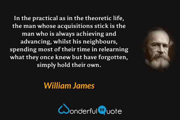 In the practical as in the theoretic life, the man whose acquisitions stick is the man who is always achieving and advancing, whilst his neighbours, spending most of their time in relearning what they once knew but have forgotten, simply hold their own. - William James quote.
