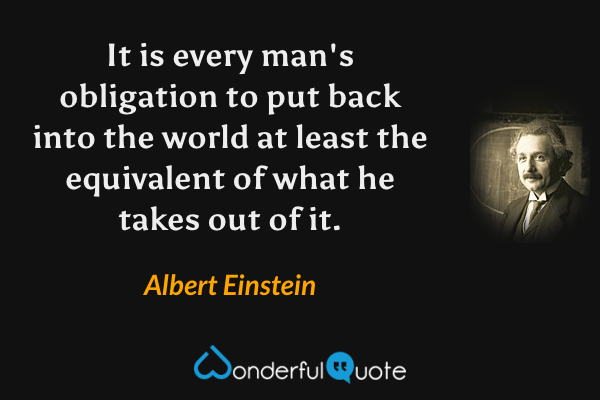 It is every man's obligation to put back into the world at least the equivalent of what he takes out of it. - Albert Einstein quote.