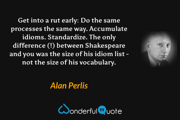 Get into a rut early: Do the same processes the same way. Accumulate idioms. Standardize. The only difference (!) between Shakespeare and you was the size of his idiom list - not the size of his vocabulary. - Alan Perlis quote.