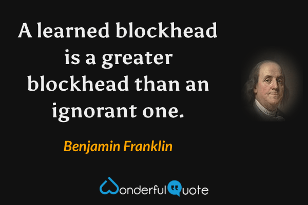 A learned blockhead is a greater blockhead than an ignorant one. - Benjamin Franklin quote.