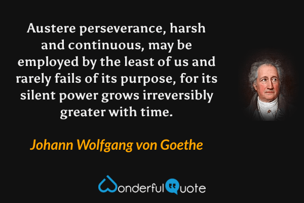Austere perseverance, harsh and continuous, may be employed by the least of us and rarely fails of its purpose, for its silent power grows irreversibly greater with time. - Johann Wolfgang von Goethe quote.