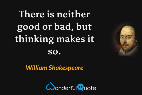 There is neither good or bad, but thinking makes it so. - William Shakespeare quote.