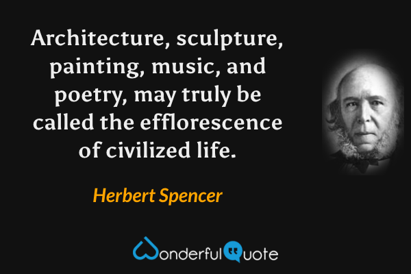 Architecture, sculpture, painting, music, and poetry, may truly be called the efflorescence of civilized life. - Herbert Spencer quote.