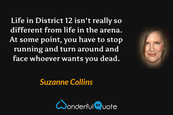 Life in District 12 isn't really so different from life in the arena. At some point, you have to stop running and turn around and face whoever wants you dead. - Suzanne Collins quote.