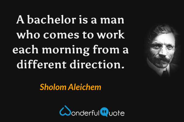 A bachelor is a man who comes to work each morning from a different direction. - Sholom Aleichem quote.