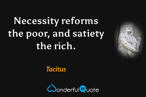 Necessity reforms the poor, and satiety the rich. - Tacitus quote.