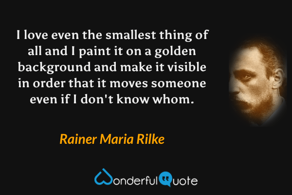 I love even the smallest thing of all and I paint it on a golden background and make it visible in order that it moves someone even if I don't know whom. - Rainer Maria Rilke quote.