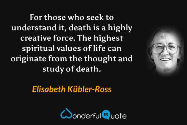 For those who seek to understand it, death is a highly creative force. The highest spiritual values of life can originate from the thought and study of death. - Elisabeth Kübler-Ross quote.