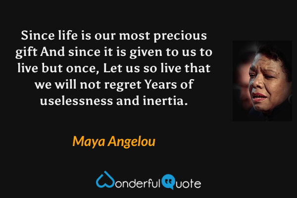 Since life is our most precious gift
And since it is given to us to live but once, 
Let us so live that we will not regret 
Years of uselessness and inertia. - Maya Angelou quote.