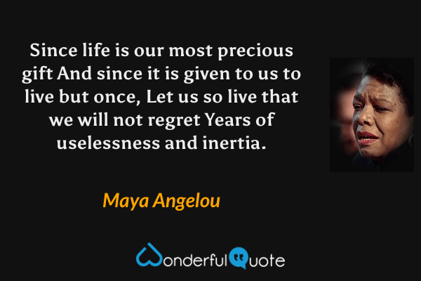 Since life is our most precious gift
And since it is given to us to live but once,
Let us so live that we will not regret
Years of uselessness and inertia. - Maya Angelou quote.