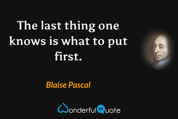 The last thing one knows is what to put first. - Blaise Pascal quote.