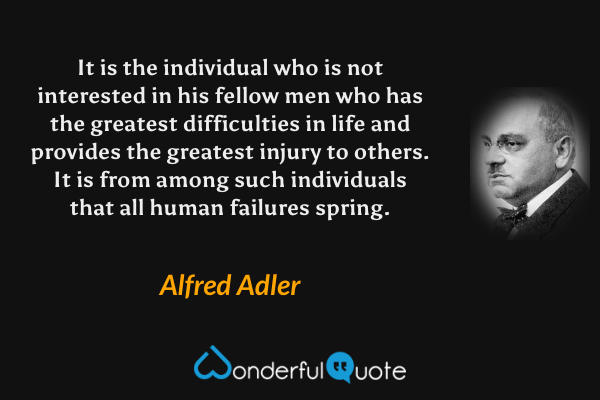 It is the individual who is not interested in his fellow men who has the greatest difficulties in life and provides the greatest injury to others. It is from among such individuals that all human failures spring. - Alfred Adler quote.