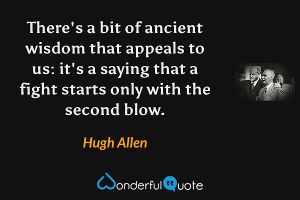 There's a bit of ancient wisdom that appeals to us: it's a saying that a fight starts only with the second blow. - Hugh Allen quote.