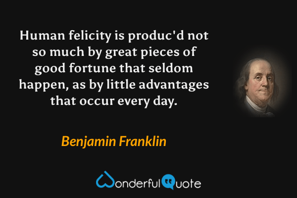 Human felicity is produc'd not so much by great pieces of good fortune that seldom happen, as by little advantages that occur every day. - Benjamin Franklin quote.