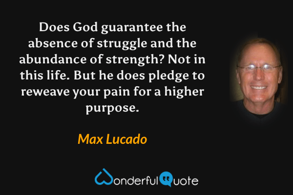 Does God guarantee the absence of struggle and the abundance of strength? Not in this life. But he does pledge to reweave your pain for a higher purpose. - Max Lucado quote.