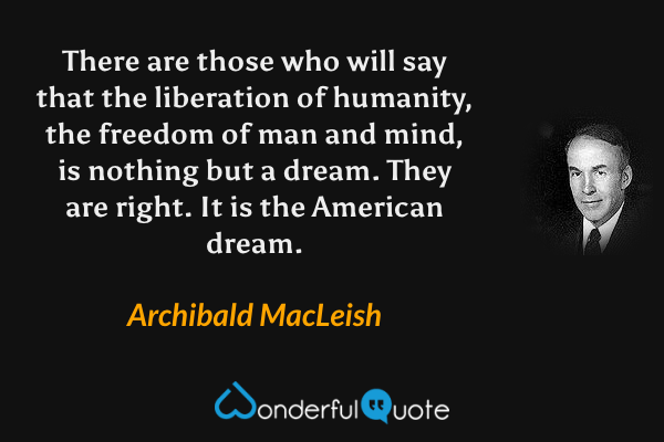 There are those who will say that the liberation of humanity, the freedom of man and mind, is nothing but a dream. They are right. It is the American dream. - Archibald MacLeish quote.