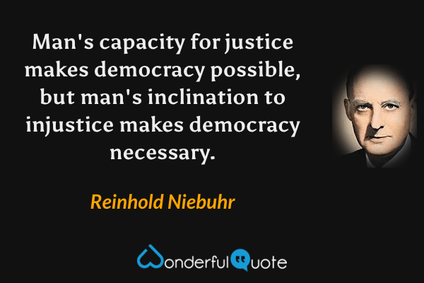 Man's capacity for justice makes democracy possible, but man's inclination to injustice makes democracy necessary. - Reinhold Niebuhr quote.