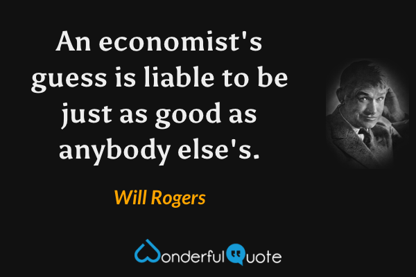 An economist's guess is liable to be just as good as anybody else's. - Will Rogers quote.
