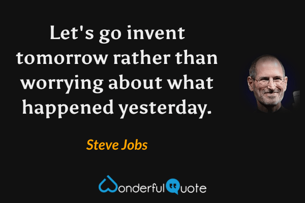 Let's go invent tomorrow rather than worrying about what happened yesterday. - Steve Jobs quote.