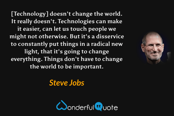 [Technology] doesn't change the world. It really doesn't. Technologies can make it easier, can let us touch people we might not otherwise. But it's a disservice to constantly put things in a radical new light, that it's going to change everything. Things don't have to change the world to be important. - Steve Jobs quote.