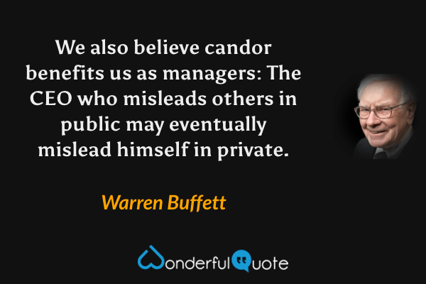 We also believe candor benefits us as managers: The CEO who misleads others in public may eventually mislead himself in private. - Warren Buffett quote.