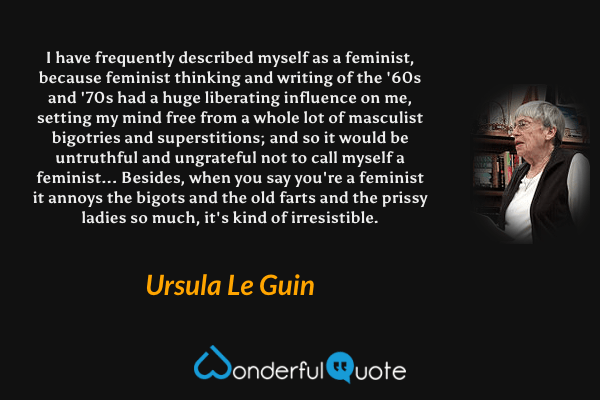 I have frequently described myself as a feminist, because feminist thinking and writing of the '60s and '70s had a huge liberating influence on me, setting my mind free from a whole lot of masculist bigotries and superstitions; and so it would be untruthful and ungrateful not to call myself a feminist... Besides, when you say you're a feminist it annoys the bigots and the old farts and the prissy ladies so much, it's kind of irresistible. - Ursula Le Guin quote.