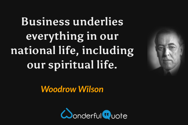 Business underlies everything in our national life, including our spiritual life. - Woodrow Wilson quote.