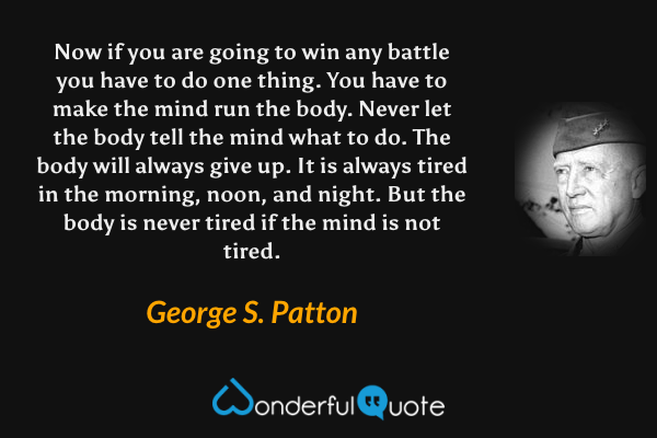 Now if you are going to win any battle you have to do one thing. You have to make the mind run the body. Never let the body tell the mind what to do. The body will always give up. It is always tired in the morning, noon, and night. But the body is never tired if the mind is not tired. - George S. Patton quote.