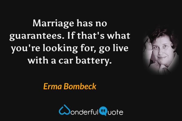 Marriage has no guarantees. If that's what you're looking for, go live with a car battery. - Erma Bombeck quote.