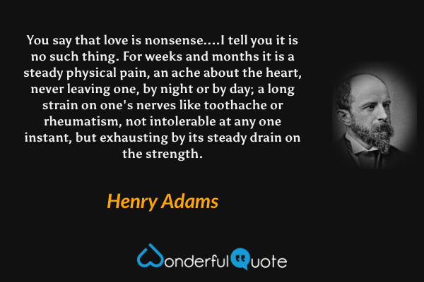 You say that love is nonsense....I tell you it is no such thing. For weeks and months it is a steady physical pain, an ache about the heart, never leaving one, by night or by day; a long strain on one's nerves like toothache or rheumatism, not intolerable at any one instant, but exhausting by its steady drain on the strength. - Henry Adams quote.
