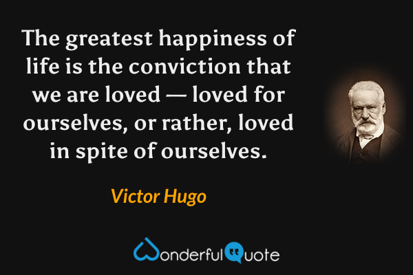 The greatest happiness of life is the conviction that we are loved — loved for ourselves, or rather, loved in spite of ourselves. - Victor Hugo quote.
