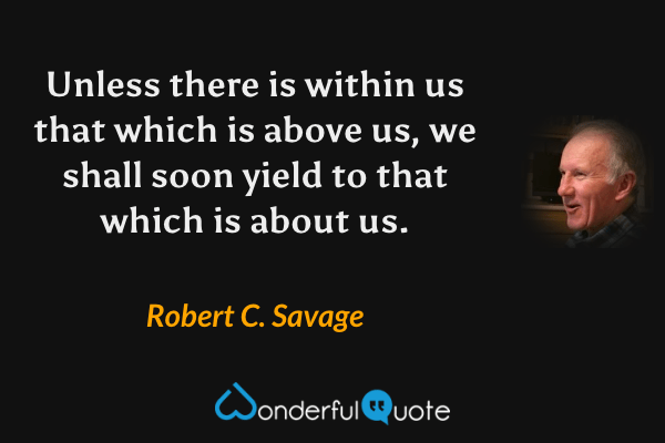Unless there is within us that which is above us, we shall soon yield to that which is about us. - Robert C. Savage quote.