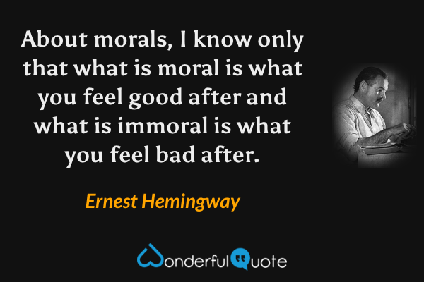 About morals, I know only that what is moral is what you feel good after and what is immoral is what you feel bad after. - Ernest Hemingway quote.