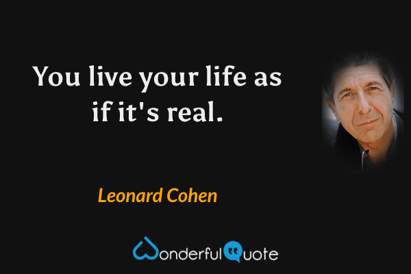 You live your life as if it's real. - Leonard Cohen quote.