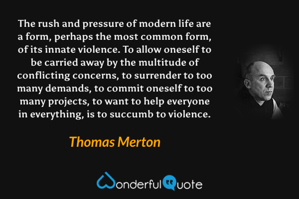 The rush and pressure of modern life are a form, perhaps the most common form, of its innate violence. To allow oneself to be carried away by the multitude of conflicting concerns, to surrender to too many demands, to commit oneself to too many projects, to want to help everyone in everything, is to succumb to violence. - Thomas Merton quote.