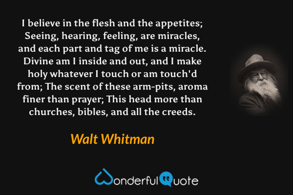 I believe in the flesh and the appetites; 
Seeing, hearing, feeling, are miracles, and each part and tag of me is a miracle. 
Divine am I inside and out, and I make holy whatever I touch or am touch'd from;
The scent of these arm-pits, aroma finer than prayer; 
This head more than churches, bibles, and all the creeds. - Walt Whitman quote.