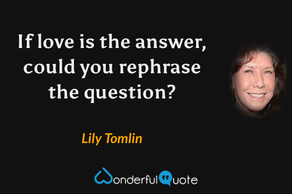If love is the answer, could you rephrase the question? - Lily Tomlin quote.