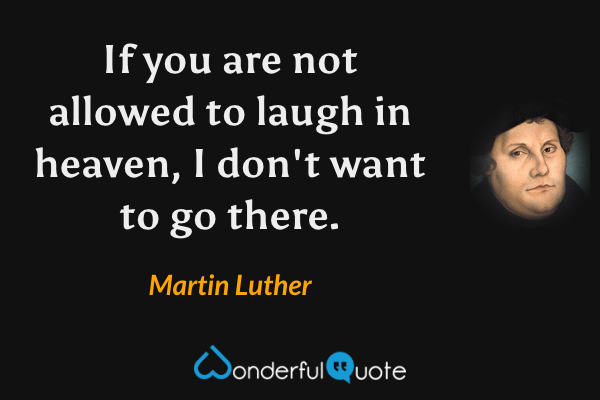 If you are not allowed to laugh in heaven, I don't want to go there. - Martin Luther quote.