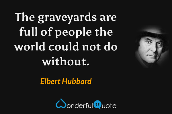 The graveyards are full of people the world could not do without. - Elbert Hubbard quote.