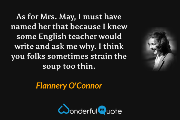 As for Mrs. May, I must have named her that because I knew some English teacher would write and ask me why. I think you folks sometimes strain the soup too thin. - Flannery O'Connor quote.