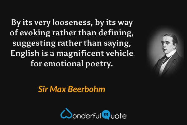 By its very looseness, by its way of evoking rather than defining, suggesting rather than saying, English is a magnificent vehicle for emotional poetry. - Sir Max Beerbohm quote.