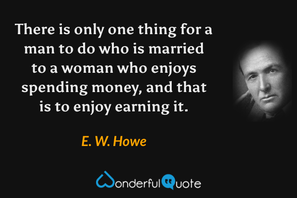 There is only one thing for a man to do who is married to a woman who enjoys spending money, and that is to enjoy earning it. - E. W. Howe quote.