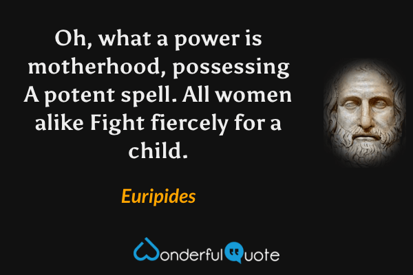 Oh, what a power is motherhood, possessing A potent spell. All women alike Fight fiercely for a child. - Euripides quote.