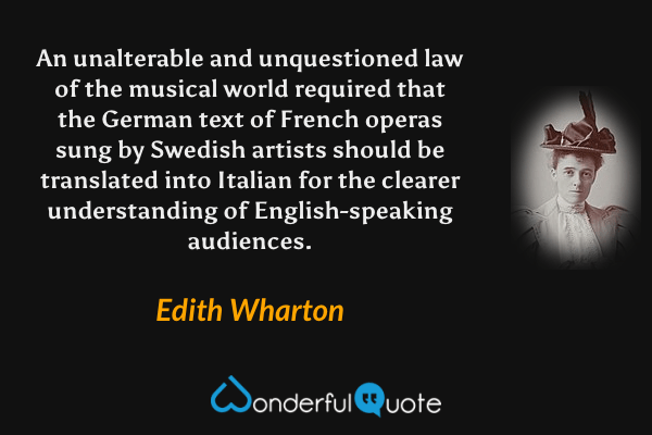 An unalterable and unquestioned law of the musical world required that the German text of French operas sung by Swedish artists should be translated into Italian for the clearer understanding of English-speaking audiences. - Edith Wharton quote.