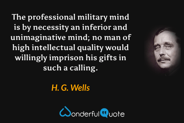 The professional military mind is by necessity an inferior and unimaginative mind; no man of high intellectual quality would willingly imprison his gifts in such a calling. - H. G. Wells quote.