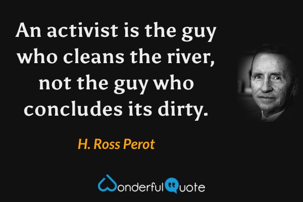 An activist is the guy who cleans the river, not the guy who concludes its dirty. - H. Ross Perot quote.