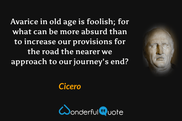 Avarice in old age is foolish; for what can be more absurd than to increase our provisions for the road the nearer we approach to our journey's end? - Cicero quote.