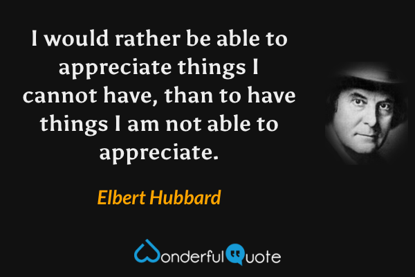 I would rather be able to appreciate things I cannot have, than to have things I am not able to appreciate. - Elbert Hubbard quote.