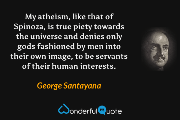 My atheism, like that of Spinoza, is true piety towards the universe and denies only gods fashioned by men into their own image, to be servants of their human interests. - George Santayana quote.